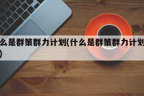 什么是群策群力计划(什么是群策群力计划工作)